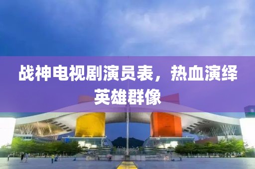 战神电视剧演员表，热血演绎英雄群像