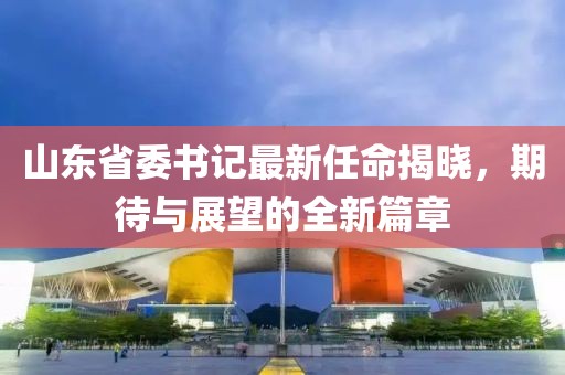 山东省委书记最新任命揭晓，期待与展望的全新篇章