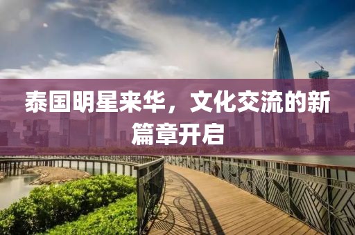 泰国明星来华，文化交流的新篇章开启