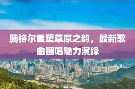 腾格尔重塑草原之韵，最新歌曲翻唱魅力演绎