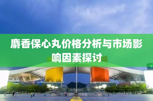 麝香保心丸价格分析与市场影响因素探讨