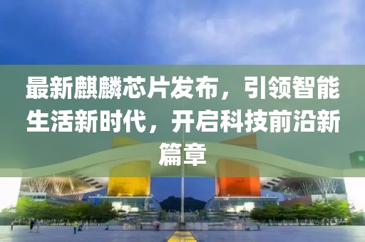 最新麒麟芯片发布，引领智能生活新时代，开启科技前沿新篇章