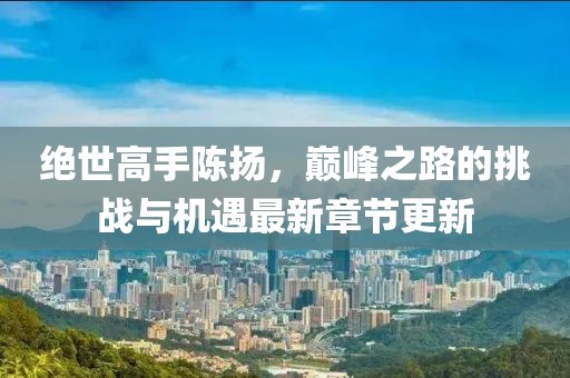 绝世高手陈扬，巅峰之路的挑战与机遇最新章节更新