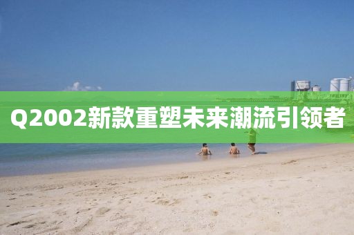 Q2002新款重塑未来潮流引领者