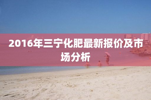 2016年三宁化肥最新报价及市场分析