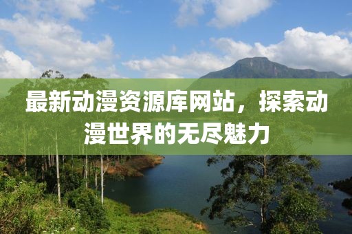 最新动漫资源库网站，探索动漫世界的无尽魅力