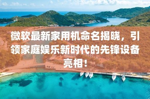 微软最新家用机命名揭晓，引领家庭娱乐新时代的先锋设备亮相！