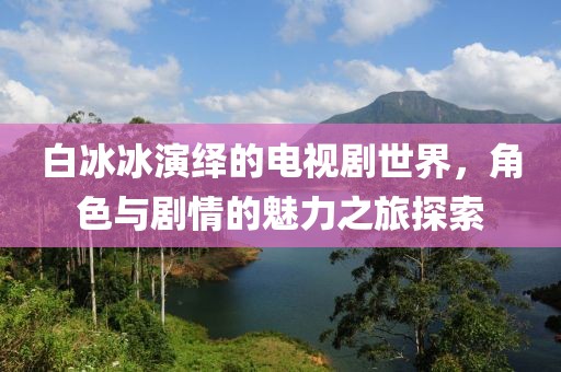 白冰冰演绎的电视剧世界，角色与剧情的魅力之旅探索