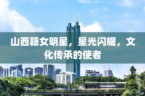 山西籍女明星，星光闪耀，文化传承的使者