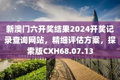 新澳门六开奖结果2024开奖记录查询网站，精细评估方案，探索版CXH68.07.13