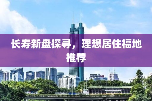 长寿新盘探寻，理想居住福地推荐