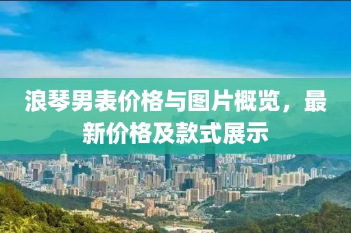 浪琴男表价格与图片概览，最新价格及款式展示