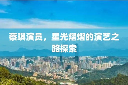 蔡琪演员，星光熠熠的演艺之路探索