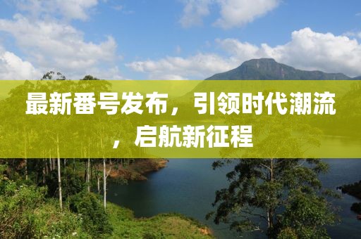最新番号发布，引领时代潮流，启航新征程