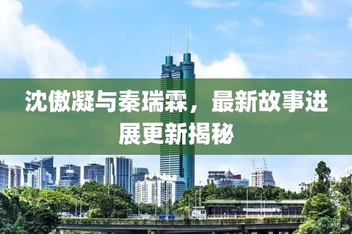 沈傲凝与秦瑞霖，最新故事进展更新揭秘