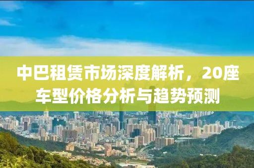 中巴租赁市场深度解析，20座车型价格分析与趋势预测