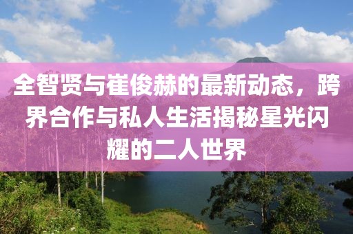 全智贤与崔俊赫的最新动态，跨界合作与私人生活揭秘星光闪耀的二人世界