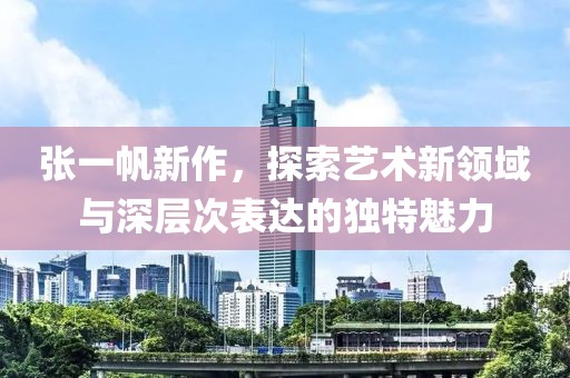 张一帆新作，探索艺术新领域与深层次表达的独特魅力
