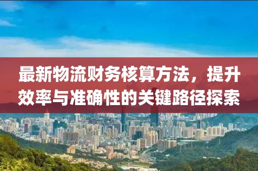最新物流财务核算方法，提升效率与准确性的关键路径探索