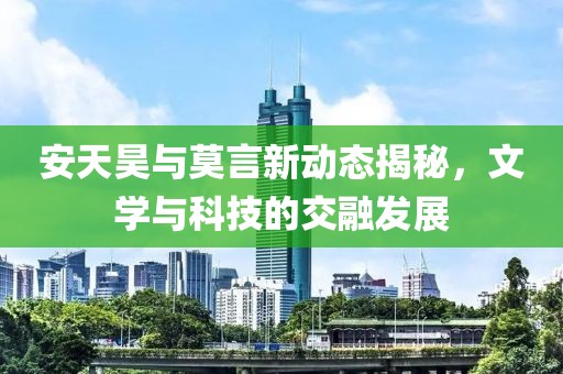 安天昊与莫言新动态揭秘，文学与科技的交融发展