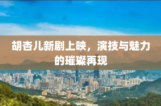胡杏儿新剧上映，演技与魅力的璀璨再现