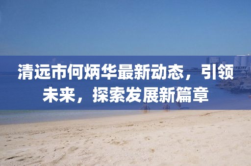 清远市何炳华最新动态，引领未来，探索发展新篇章