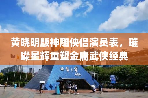 黄晓明版神雕侠侣演员表，璀璨星辉重塑金庸武侠经典