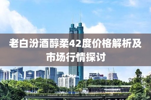 老白汾酒醇柔42度价格解析及市场行情探讨