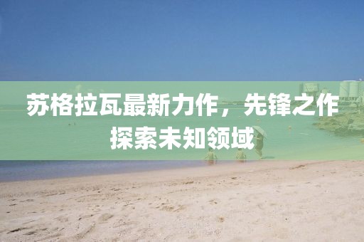 苏格拉瓦最新力作，先锋之作探索未知领域