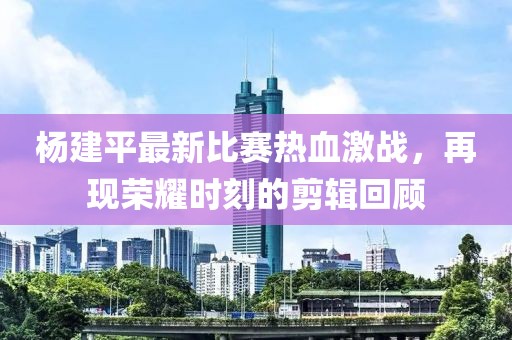 杨建平最新比赛热血激战，再现荣耀时刻的剪辑回顾