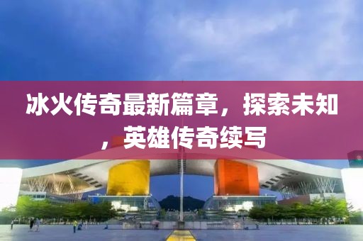 冰火传奇最新篇章，探索未知，英雄传奇续写