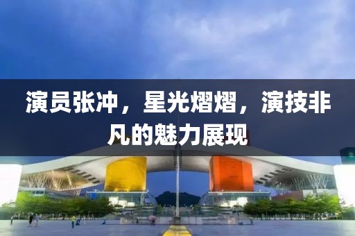 演员张冲，星光熠熠，演技非凡的魅力展现
