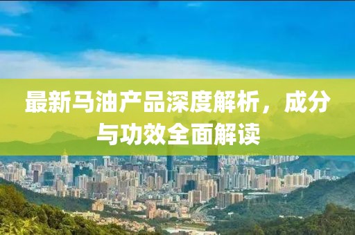 最新马油产品深度解析，成分与功效全面解读