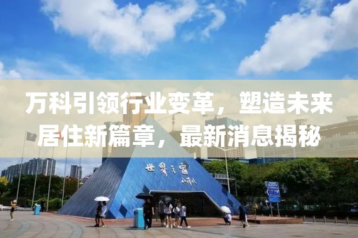 万科引领行业变革，塑造未来居住新篇章，最新消息揭秘