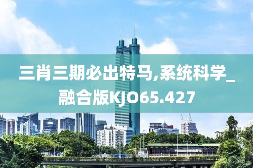 三肖三期必出特马,系统科学_融合版KJO65.427