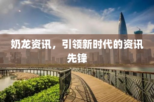 奶龙资讯，引领新时代的资讯先锋