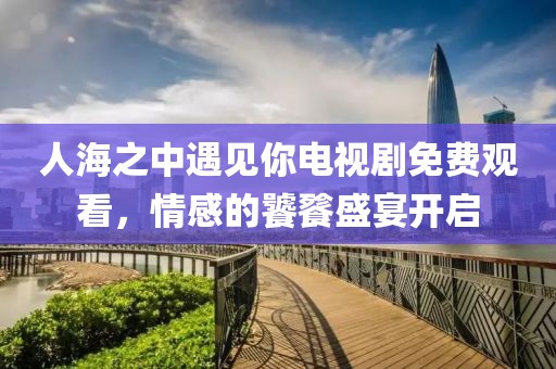 人海之中遇见你电视剧免费观看，情感的饕餮盛宴开启
