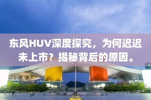 东风HUV深度探究，为何迟迟未上市？揭秘背后的原因。