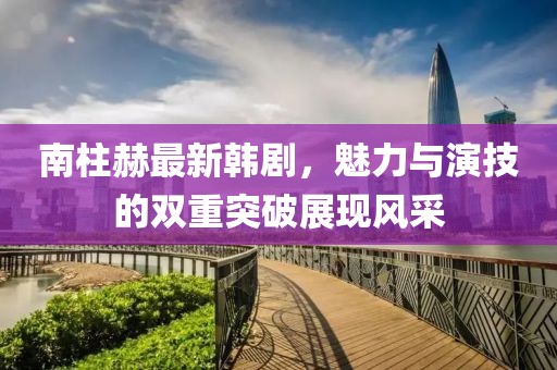 南柱赫最新韩剧，魅力与演技的双重突破展现风采