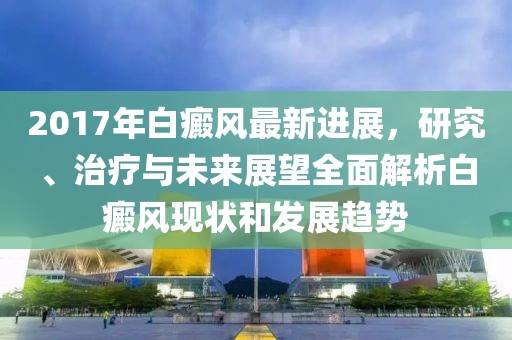 2017年白癜风最新进展，研究、治疗与未来展望全面解析白癜风现状和发展趋势