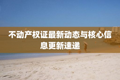 不动产权证最新动态与核心信息更新速递