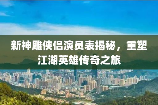 新神雕侠侣演员表揭秘，重塑江湖英雄传奇之旅