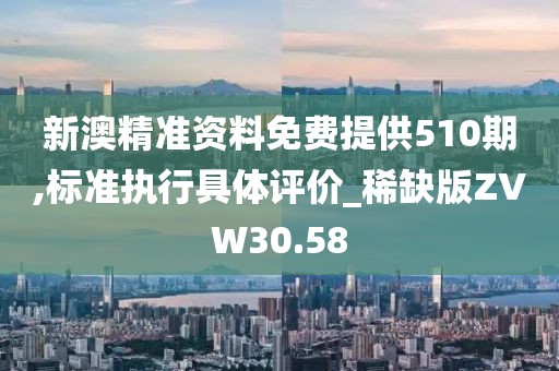 新澳精准资料免费提供510期,标准执行具体评价_稀缺版ZVW30.58