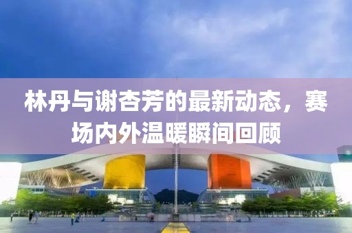 林丹与谢杏芳的最新动态，赛场内外温暖瞬间回顾
