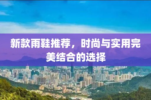 新款雨鞋推荐，时尚与实用完美结合的选择