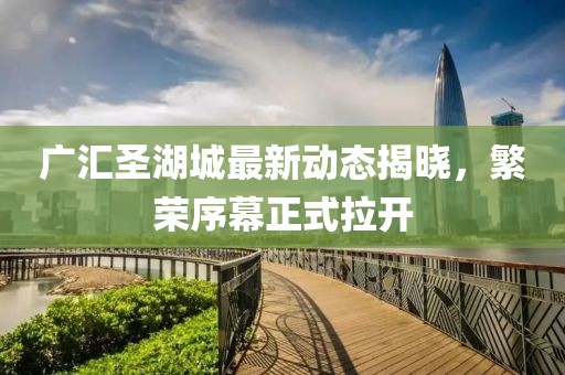 广汇圣湖城最新动态揭晓，繁荣序幕正式拉开