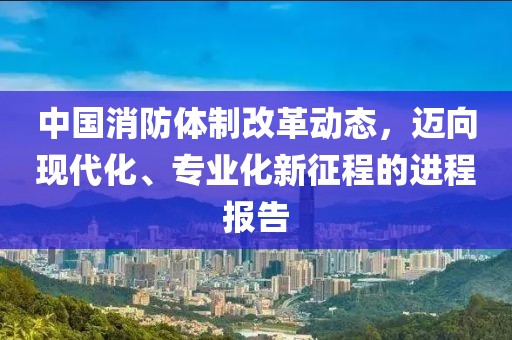 中国消防体制改革动态，迈向现代化、专业化新征程的进程报告