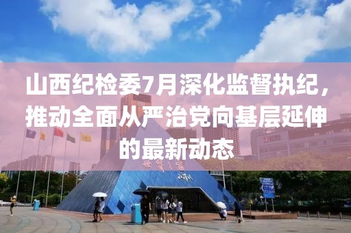 山西纪检委7月深化监督执纪，推动全面从严治党向基层延伸的最新动态