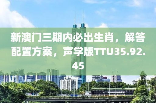 新澳门三期内必出生肖，解答配置方案，声学版TTU35.92.45