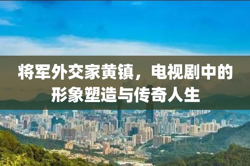 将军外交家黄镇，电视剧中的形象塑造与传奇人生